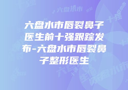 六盘水市唇裂鼻子医生前十强跟踪发布-六盘水市唇裂鼻子整形医生