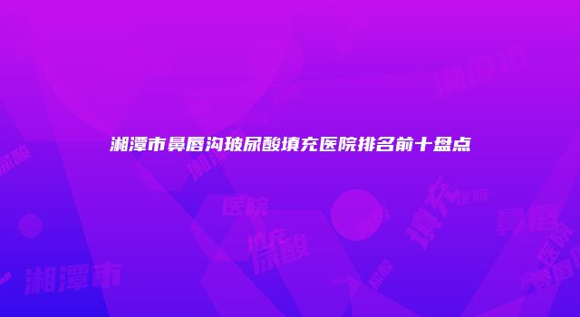 湘潭市鼻唇沟玻尿酸填充医院排名前十盘点