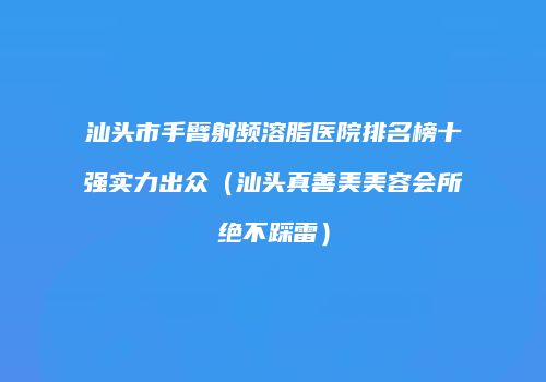 汕头市手臂射频溶脂医院排名榜十强实力出众（汕头真善美美容会所绝不踩雷）