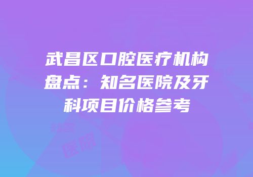 武昌区口腔医疗机构盘点：知名医院及牙科项目价格参考
