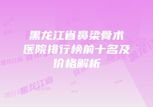 黑龙江省鼻梁骨术医院排行榜前十名及价格解析