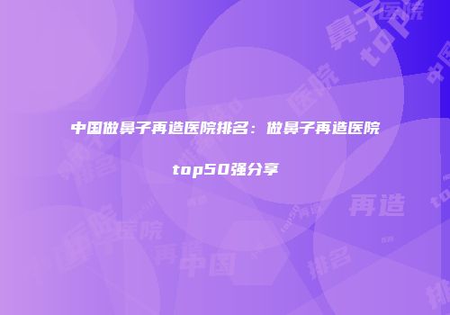 中国做鼻子再造医院排名：做鼻子再造医院top50强分享