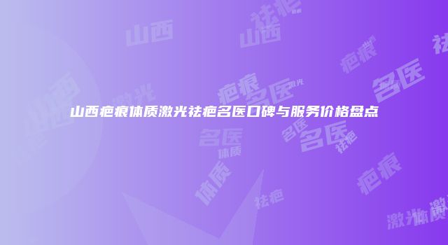 山西疤痕体质激光祛疤名医口碑与服务价格盘点