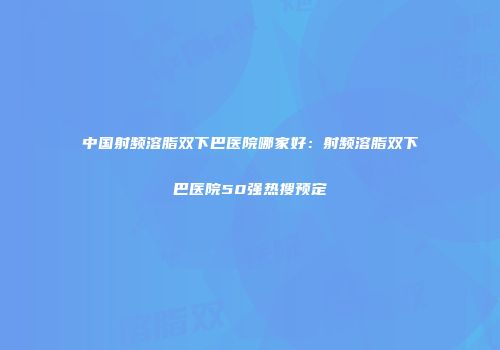 中国射频溶脂双下巴医院哪家好：射频溶脂双下巴医院50强热搜预定