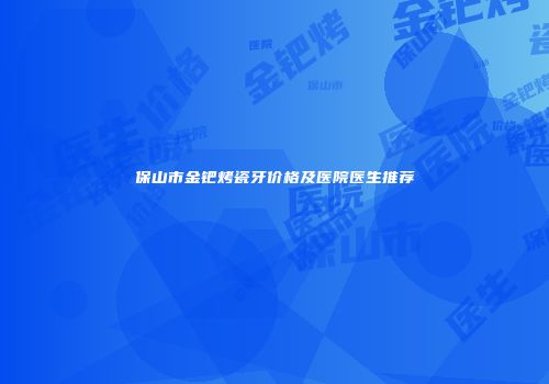 保山市金钯烤瓷牙价格及医院医生推荐