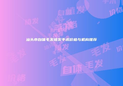 汕头市自体毛发植发手术价格与机构推荐