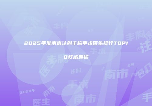 2025年淮南市注射丰胸手术医生排行TOP10权威速报