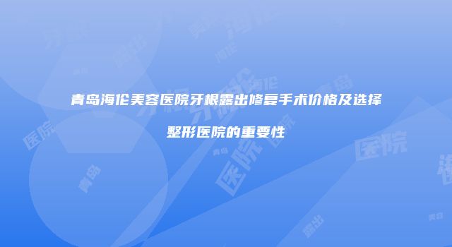 青岛海伦美容医院牙根露出修复手术价格及选择整形医院的重要性
