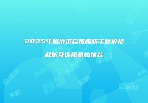 2025年临沂市自体脂肪丰额价格解析及优质机构推荐