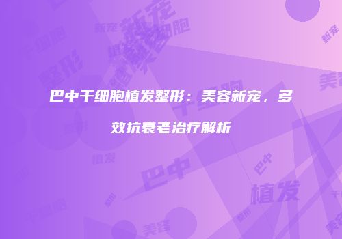 巴中干细胞植发整形：美容新宠，多效抗衰老治疗解析