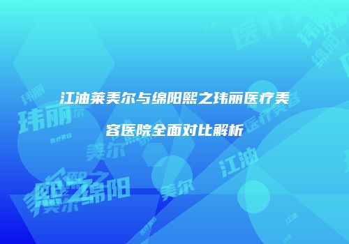 江油莱美尔与绵阳熙之玮丽医疗美容医院全面对比解析