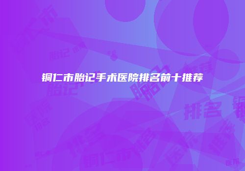 铜仁市胎记手术医院排名前十推荐