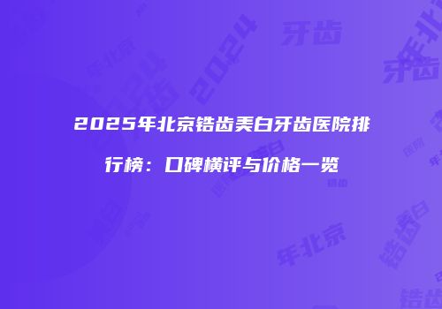 2025年北京锆齿美白牙齿医院排行榜：口碑横评与价格一览