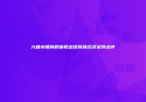 六盘水隆胸假体取出医院排名及案例点评