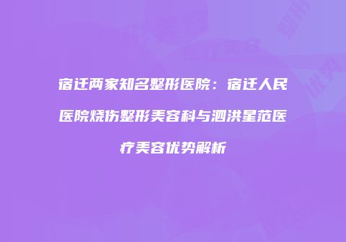 宿迁两家知名整形医院：宿迁人民医院烧伤整形美容科与泗洪星范医疗美容优势解析