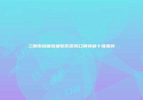三明市自体除皱整形医院口碑榜前十强推荐