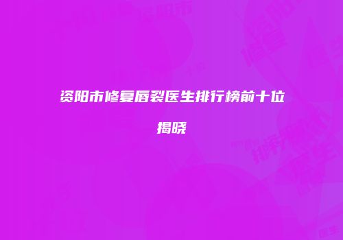 资阳市修复唇裂医生排行榜前十位揭晓