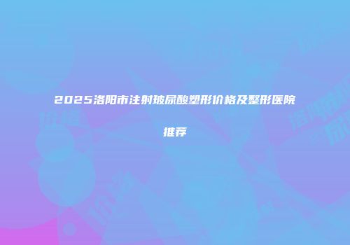 2025洛阳市注射玻尿酸塑形价格及整形医院推荐