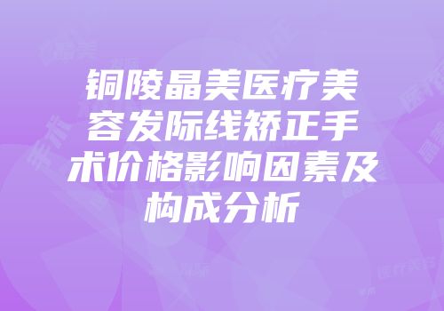 铜陵晶美医疗美容发际线矫正手术价格影响因素及构成分析