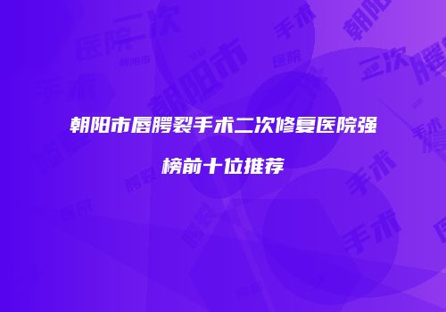 朝阳市唇腭裂手术二次修复医院强榜前十位推荐