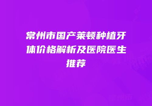 常州市国产莱顿种植牙体价格解析及医院医生推荐