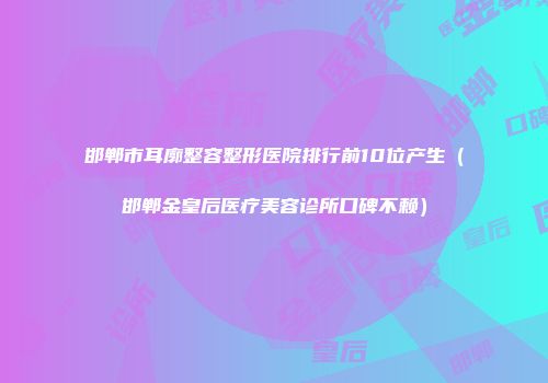 邯郸市耳廓整容整形医院排行前10位产生（邯郸金皇后医疗美容诊所口碑不赖）