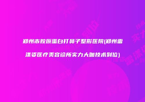 郑州市胶原蛋白打鼻子整形医院(郑州雷漾姿医疗美容诊所实力大咖技术到位)