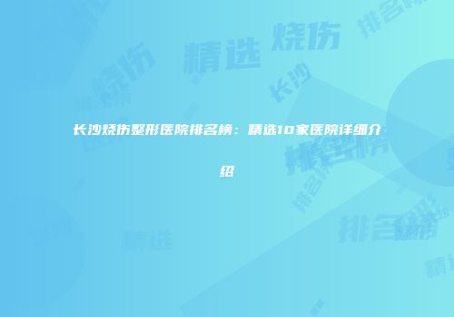 长沙烧伤整形医院排名榜：精选10家医院详细介绍