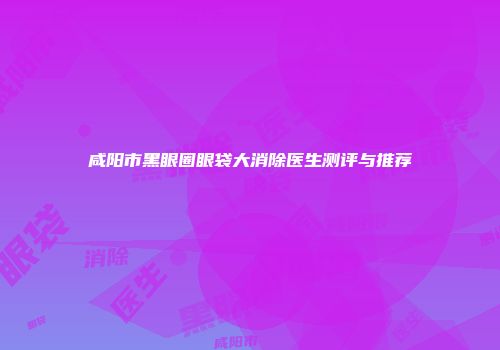 咸阳市黑眼圈眼袋大消除医生测评与推荐