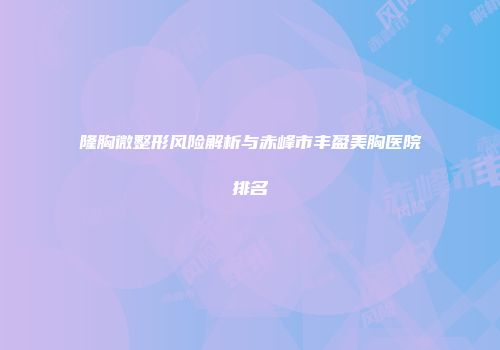 隆胸微整形风险解析与赤峰市丰盈美胸医院排名