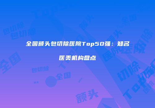 全国额头包切除医院Top50强：知名医美机构盘点