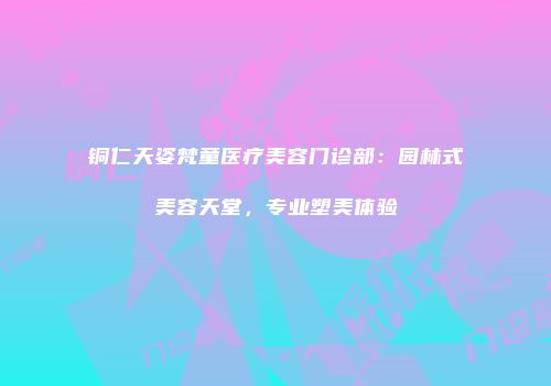 铜仁天姿梵童医疗美容门诊部：园林式美容天堂，专业塑美体验