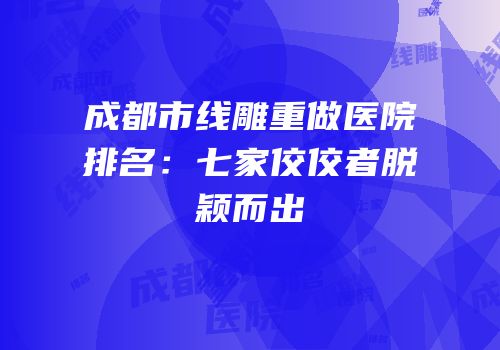 成都市线雕重做医院排名：七家佼佼者脱颖而出