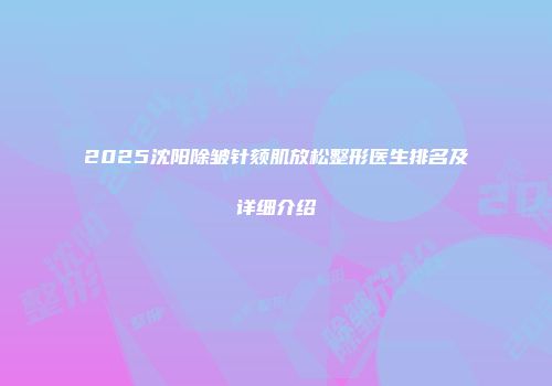2025沈阳除皱针颏肌放松整形医生排名及详细介绍