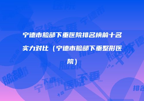 宁德市脸部下垂医院排名榜前十名实力对比（宁德市脸部下垂整形医院）