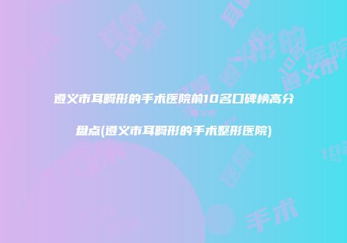 遵义市耳畸形的手术医院前10名口碑榜高分盘点(遵义市耳畸形的手术整形医院)