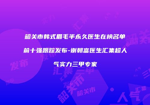 韶关市韩式眉毛半永久医生在榜名单前十强跟踪发布-谢朝富医生汇集超人气实力三甲专家