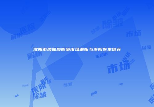 沈阳市玻尿酸除皱市场解析与医院医生推荐