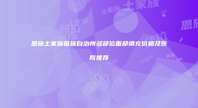 恩施土家族苗族自治州多部位面部填充价格及医院推荐