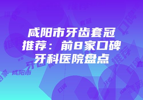 咸阳市牙齿套冠推荐：前8家口碑牙科医院盘点