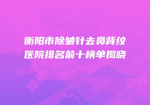 衡阳市除皱针去鼻背纹医院排名前十榜单揭晓
