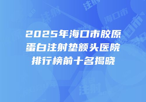 2025年海口市胶原蛋白注射垫额头医院排行榜前十名揭晓