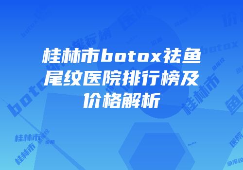 桂林市botox祛鱼尾纹医院排行榜及价格解析