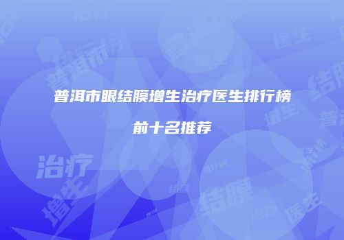 普洱市眼结膜增生治疗医生排行榜前十名推荐
