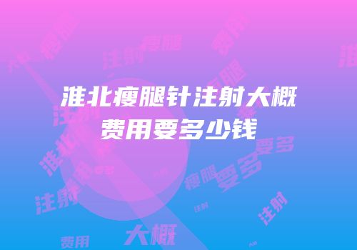 淮北瘦腿针注射大概费用要多少钱