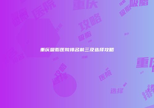 重庆吸脂医院排名前三及选择攻略