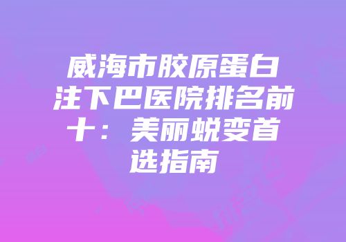 威海市胶原蛋白注下巴医院排名前十：美丽蜕变首选指南
