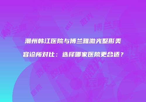 潮州韩江医院与博兰雅激光整形美容诊所对比：选择哪家医院更合适？