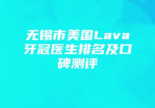 无锡市美国Lava牙冠医生排名及口碑测评