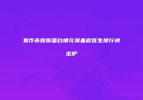 焦作市胶原蛋白填充鼻基底医生排行榜出炉